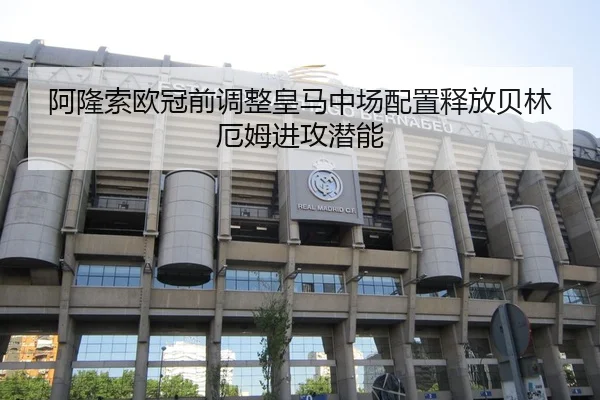 阿隆索欧冠前调整皇马中场配置释放贝林厄姆进攻潜能